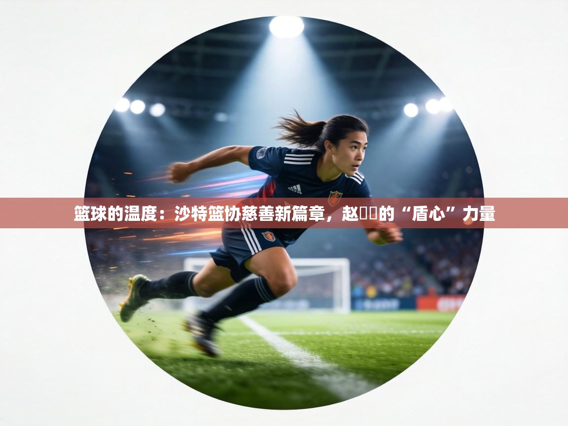 篮球的温度：沙特篮协慈善新篇章，赵葦棻的“盾心”力量  第1张