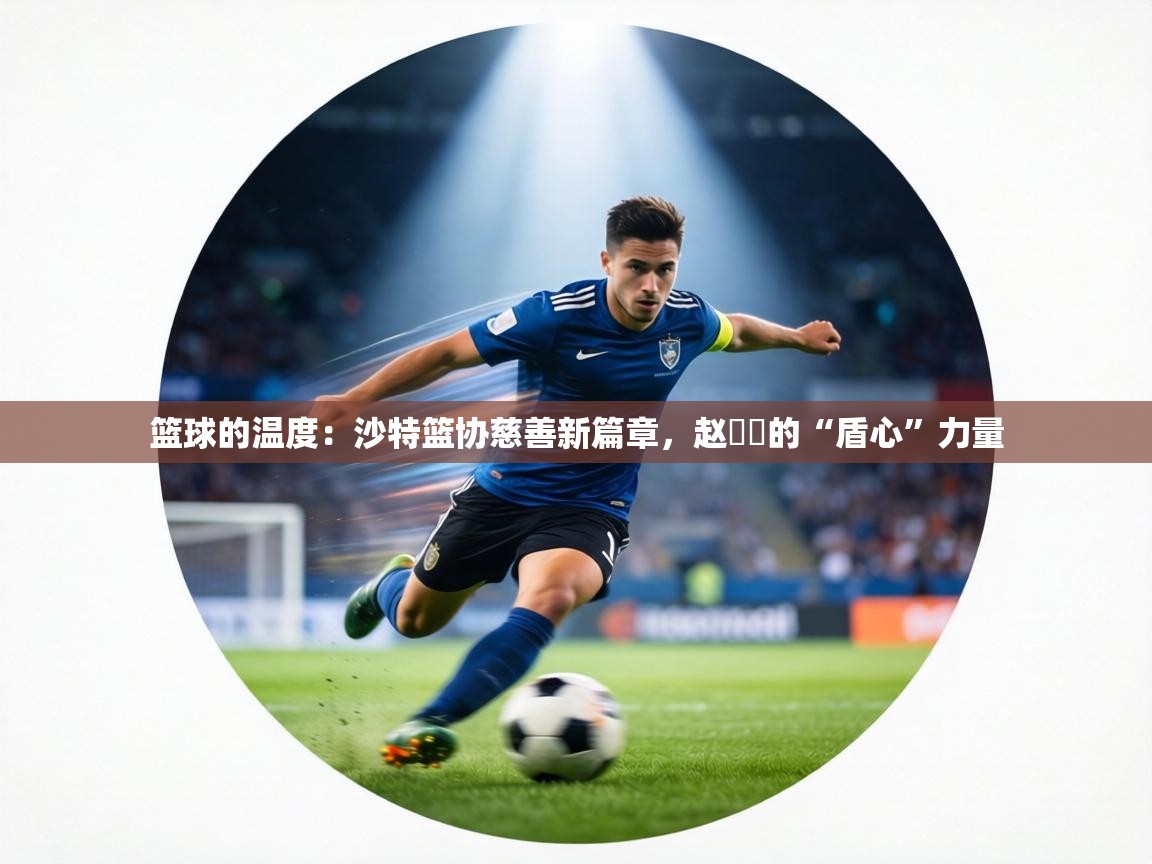 篮球的温度：沙特篮协慈善新篇章，赵葦棻的“盾心”力量  第2张